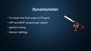 Dynamometer
• To check the final output of Engine
• IHP and BHP at particular speed
• Ignition timing
• Sensor settings
 