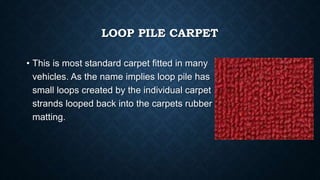 LOOP PILE CARPET
• This is most standard carpet fitted in many
vehicles. As the name implies loop pile has
small loops created by the individual carpet
strands looped back into the carpets rubber
matting.
 