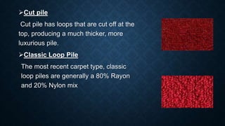Cut pile
Cut pile has loops that are cut off at the
top, producing a much thicker, more
luxurious pile.
Classic Loop Pile
The most recent carpet type, classic
loop piles are generally a 80% Rayon
and 20% Nylon mix
 