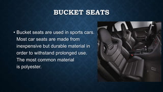 BUCKET SEATS
• Bucket seats are used in sports cars.
Most car seats are made from
inexpensive but durable material in
order to withstand prolonged use.
The most common material
is polyester.
 