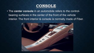 CONSOLE
• The center console in an automobile refers to the control-
bearing surfaces in the center of the front of the vehicle
interior. The front interior & console is normally made of Fiber.
 