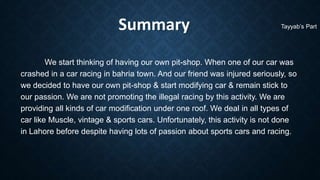 Summary
We start thinking of having our own pit-shop. When one of our car was
crashed in a car racing in bahria town. And our friend was injured seriously, so
we decided to have our own pit-shop & start modifying car & remain stick to
our passion. We are not promoting the illegal racing by this activity. We are
providing all kinds of car modification under one roof. We deal in all types of
car like Muscle, vintage & sports cars. Unfortunately, this activity is not done
in Lahore before despite having lots of passion about sports cars and racing.
Tayyab’s Part
 
