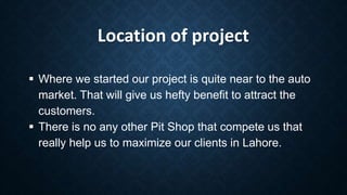 Location of project
 Where we started our project is quite near to the auto
market. That will give us hefty benefit to attract the
customers.
 There is no any other Pit Shop that compete us that
really help us to maximize our clients in Lahore.
 