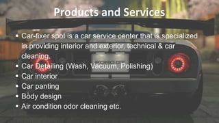 Products and Services
 Car-fixer spot is a car service center that is specialized
in providing interior and exterior, technical & car
cleaning.
 Car Detailing (Wash, Vacuum, Polishing)
 Car interior
 Car panting
 Body design
 Air condition odor cleaning etc.
 