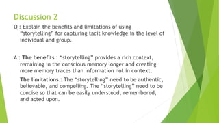 Discussion 2
Q : Explain the benefits and limitations of using
“storytelling” for capturing tacit knowledge in the level of
individual and group.
A : The benefits : “storytelling” provides a rich context,
remaining in the conscious memory longer and creating
more memory traces than information not in context.
The limitations : The “storytelling” need to be authentic,
believable, and compelling. The “storytelling” need to be
concise so that can be easily understood, remembered,
and acted upon.
 