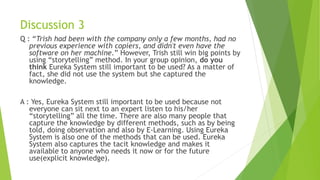 Discussion 3
Q : “Trish had been with the company only a few months, had no
previous experience with copiers, and didn't even have the
software on her machine.” However, Trish still win big points by
using “storytelling” method. In your group opinion, do you
think Eureka System still important to be used? As a matter of
fact, she did not use the system but she captured the
knowledge.
A : Yes, Eureka System still important to be used because not
everyone can sit next to an expert listen to his/her
“storytelling” all the time. There are also many people that
capture the knowledge by different methods, such as by being
told, doing observation and also by E-Learning. Using Eureka
System is also one of the methods that can be used. Eureka
System also captures the tacit knowledge and makes it
available to anyone who needs it now or for the future
use(explicit knowledge).
 