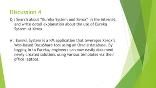 Discussion 4
Q : Search about “Eureka System and Xerox” in the internet,
and write detail explanation about the use of Eureka
System at Xerox.
A : Eureka System is a KM application that leverages Xerox’s
Web-based DocuShare tool using an Oracle database. By
logging in to Eureka, engineers can now easily document
newly created solutions using various templates via their
office laptops.
 