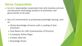 Xerox Corporation
 Is a U.S. based global corporation that sells business services
and document technology products to businesses and
governments of all sizes.
 Has rich environments to promoting knowledge sharing, such
as :
 Online Knowledge Universe (with a catalog of best
practices)
 Chat Rooms for CoPs (Communities of Practice)
 A Company Yellow Pages
 A Public Web site
 Knowledge Street
 