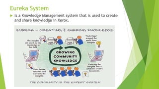 Eureka System
 Is a Knowledge Management system that is used to create
and share knowledge in Xerox.
 