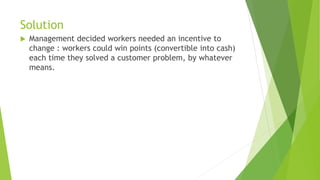 Solution
 Management decided workers needed an incentive to
change : workers could win points (convertible into cash)
each time they solved a customer problem, by whatever
means.
 