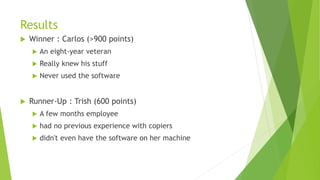 Results
 Winner : Carlos (>900 points)
 An eight-year veteran
 Really knew his stuff
 Never used the software
 Runner-Up : Trish (600 points)
 A few months employee
 had no previous experience with copiers
 didn't even have the software on her machine
 