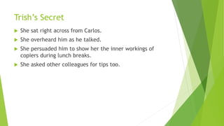 Trish’s Secret
 She sat right across from Carlos.
 She overheard him as he talked.
 She persuaded him to show her the inner workings of
copiers during lunch breaks.
 She asked other colleagues for tips too.
 