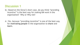 Discussion 1
Q : Based on the Xerox’s short case, do you think “providing
incentive” is the best way for making KM work in the
organization? Why or Why not?
A : Yes, because “providing incentive” is one of the best way
for motivating people in the organization to share and
learn.
 