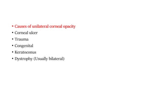 • Causes of unilateral corneal opacity
• Corneal ulcer
• Trauma
• Congenital
• Keratoconus
• Dystrophy (Usually bilateral)
 
