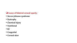 Causes of bilateral corneal opacity:
• Steven-Johnson syndrome
• Dystrophy
• Chemical injury
• Nutritional
• KC
• Congenital
• Corneal ulcer
 