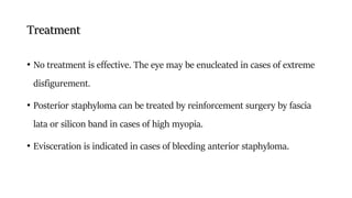 Treatment
• No treatment is effective. The eye may be enucleated in cases of extreme
disfigurement.
• Posterior staphyloma can be treated by reinforcement surgery by fascia
lata or silicon band in cases of high myopia.
• Evisceration is indicated in cases of bleeding anterior staphyloma.
 