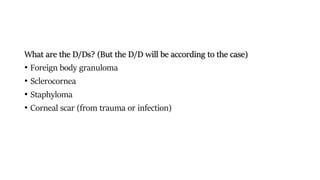 What are the D/Ds? (But the D/D will be according to the case)
• Foreign body granuloma
• Sclerocornea
• Staphyloma
• Corneal scar (from trauma or infection)
 