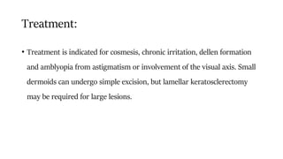 Treatment:
• Treatment is indicated for cosmesis, chronic irritation, dellen formation
and amblyopia from astigmatism or involvement of the visual axis. Small
dermoids can undergo simple excision, but lamellar keratosclerectomy
may be required for large lesions.
 