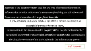 Keratitis is the descriptive term used for any type of corneal inflammation.
Inflammation anterior to Bowman’s membrane (involving the epithelium and
Bowman’s membrane) is called superficial keratitis.
If only occurring in discrete patches, the latter is further categorized as
superficial punctate keratitis (SPK)
Inflammation in the stroma is called deep keratitis. Deep keratitis is further
categorized as stromal or interstitial keratitis or endothelitis, depending on
the direct involvement of the endothelium in the inflammatory process.
Ref: Parson’s
 
