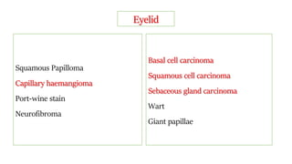Eyelid
Squamous Papilloma
Capillary haemangioma
Port-wine stain
Neurofibroma
Basal cell carcinoma
Squamous cell carcinoma
Sebaceous gland carcinoma
Wart
Giant papillae
 