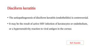 Disciform keratitis
• The aetiopathogenesis of disciform keratitis (endotheliitis) is controversial.
• It may be the result of active HSV infection of keratocytes or endothelium,
or a hypersensitivity reaction to viral antigen in the cornea
Ref: Kanski
 