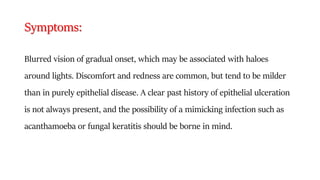 Symptoms:
Blurred vision of gradual onset, which may be associated with haloes
around lights. Discomfort and redness are common, but tend to be milder
than in purely epithelial disease. A clear past history of epithelial ulceration
is not always present, and the possibility of a mimicking infection such as
acanthamoeba or fungal keratitis should be borne in mind.
 
