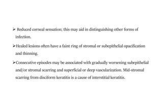  Reduced corneal sensation; this may aid in distinguishing other forms of
infection.
Healed lesions often have a faint ring of stromal or subepithelial opacification
and thinning.
Consecutive episodes may be associated with gradually worsening subepithelial
and/or stromal scarring and superficial or deep vascularization. Mid-stromal
scarring from disciform keratitis is a cause of interstitial keratitis.
 