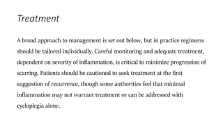 Treatment
A broad approach to management is set out below, but in practice regimens
should be tailored individually. Careful monitoring and adequate treatment,
dependent on severity of inflammation, is critical to minimize progression of
scarring. Patients should be cautioned to seek treatment at the first
suggestion of recurrence, though some authorities feel that minimal
inflammation may not warrant treatment or can be addressed with
cycloplegia alone.
 
