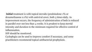 Initial treatment is with topical steroids (prednisolone 1% or
dexamethasone 0.1%) with antiviral cover, both 5 times daily. As
improvement occurs, the frequency of administration of both is reduced
in parallel over not less than 4 weeks. It is prudent to keep steroid
intensity and duration to the minimum required for effective control of
inflammation.
IOP should be monitored.
Cycloplegia can be used to improve comfort if necessary, and some
practitioners recommend topical antibacterial prophylaxis.
 