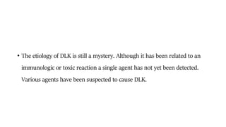 • The etiology of DLK is still a mystery. Although it has been related to an
immunologic or toxic reaction a single agent has not yet been detected.
Various agents have been suspected to cause DLK.
 