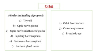 Orbit
1) Under the heading of proptosis
a) Thyroid
b) Optic nerve glioma
c) Optic nerve sheath meningioma
d) Capillary haemangioma
e) Cavernous haemangioma
f) Lacrimal gland tumor
2) Orbit floor fracture
3) Crouzon syndrome
4) Prosthetic eye
 