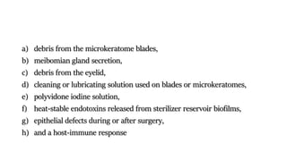 a) debris from the microkeratome blades,
b) meibomian gland secretion,
c) debris from the eyelid,
d) cleaning or lubricating solution used on blades or microkeratomes,
e) polyvidone iodine solution,
f) heat-stable endotoxins released from sterilizer reservoir biofilms,
g) epithelial defects during or after surgery,
h) and a host-immune response
 