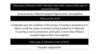 What type of disease is this? Mention some other name of this type of
corneal diseases?
Corneal ectasia. Pellucid marginal degeneration. Keratoglobus
What are the D/D?
It depends upon the condition of the cornea. If scaring is prominent it is
better to add the causes of corneal scaring (unilateral or bilateral)
If scarring is not so prominent, protrusion is more than Pellucid
marginal degeneration. Keratoglobus
What type of refractive error at here?
Irregular astigmatism
 