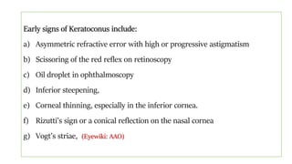 Early signs of Keratoconus include:
a) Asymmetric refractive error with high or progressive astigmatism
b) Scissoring of the red reflex on retinoscopy
c) Oil droplet in ophthalmoscopy
d) Inferior steepening,
e) Corneal thinning, especially in the inferior cornea.
f) Rizutti’s sign or a conical reflection on the nasal cornea
g) Vogt’s striae, (Eyewiki: AAO)
 