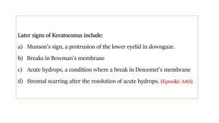 Later signs of Keratoconus include:
a) Munson’s sign, a protrusion of the lower eyelid in downgaze.
b) Breaks in Bowman’s membrane
c) Acute hydrops, a condition where a break in Descemet’s membrane
d) Stromal scarring after the resolution of acute hydrops, (Eyewiki: AAO)
 