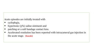 Acute episodes are initially treated with
 cycloplegia,
 hypertonic (5%) saline ointment and
 patching or a soft bandage contact lens.
 Accelerated resolution has been reported with intracameral gas injection in
the acute stage. (Kanski)
 