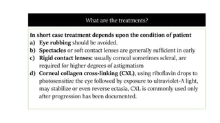 In short case treatment depends upon the condition of patient
a) Eye rubbing should be avoided.
b) Spectacles or soft contact lenses are generally sufficient in early
c) Rigid contact lenses: usually corneal sometimes scleral, are
required for higher degrees of astigmatism
d) Corneal collagen cross-linking (CXL), using riboflavin drops to
photosensitize the eye followed by exposure to ultraviolet-A light,
may stabilize or even reverse ectasia, CXL is commonly used only
after progression has been documented.
What are the treatments?
 