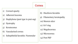 Cornea
1) Corneal opacity
2) Adherent leucoma
3) Staphyloma (post type in post seg)
4) Dystrophy
5) Keratoconus
6) Vascularized cornea
7) Subepithelial keratitis: Nummular
8) Disciform Keratitis
9) Filamentary keratopathy
10) Mooren ulcer
11) K-F ring
12) Megalocornea
13) Microcornea
14) Post PKP
 