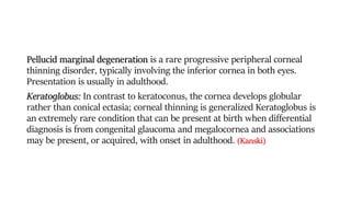 Pellucid marginal degeneration is a rare progressive peripheral corneal
thinning disorder, typically involving the inferior cornea in both eyes.
Presentation is usually in adulthood.
Keratoglobus: In contrast to keratoconus, the cornea develops globular
rather than conical ectasia; corneal thinning is generalized Keratoglobus is
an extremely rare condition that can be present at birth when differential
diagnosis is from congenital glaucoma and megalocornea and associations
may be present, or acquired, with onset in adulthood. (Kanski)
 