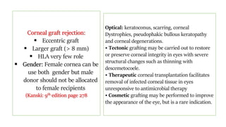 Corneal graft rejection:
 Eccentric graft
 Larger graft (> 8 mm)
 HLA very few role
 Gender: Female cornea can be
use both gender but male
donor should not be allocated
to female recipients
(Kanski: 9th edition page 278
Optical: keratoconus, scarring, corneal
Dystrophies, pseudophakic bullous keratopathy
and corneal degenerations.
• Tectonic grafting may be carried out to restore
or preserve corneal integrity in eyes with severe
structural changes such as thinning with
descemetocoele.
• Therapeutic corneal transplantation facilitates
removal of infected corneal tissue in eyes
unresponsive to antimicrobial therapy
• Cosmetic grafting may be performed to improve
the appearance of the eye, but is a rare indication.
 