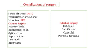 Complications of surgery
Sand’s of Sahara: LASIK
Vascularization around knot
Loose knot: PKP
Cataract Surgery
Descemet’s fold
Displacement of IOL
Optic capture
Haptic capture
Lens in A/C
Iris prolapse
Filtration surgery:
Bleb failure
Over filtration
Cystic bleb
Polycoria: Iatrogenic
 