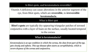 Is Bitot spots, and keratomalacia reversible?.
Vitamin A deficiency can cause alterations in the anterior segment of the
eye, from Bitot spots, which are reversible, to irreversible
keratomalacia.
Bitot's spots are typically dry-appearing triangular patches of xerosed
conjunctiva with a layer of foam on the surface, usually located temporal
to the cornea
What is Bitot spot
Keratomalacia is an eye condition in which the cornea, the clear front part of the eye,
gets cloudy and softens. This eye disease often starts as xerophthalmia, which is
severe dryness of the cornea and conjunctiva.
What is keratomalacia?
 