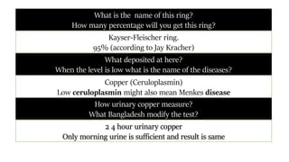 What deposited at here?
When the level is low what is the name of the diseases?
Copper (Ceruloplasmin)
Low ceruloplasmin might also mean Menkes disease
What is the name of this ring?
How many percentage will you get this ring?
2 4 hour urinary copper
Only morning urine is sufficient and result is same
How urinary copper measure?
What Bangladesh modify the test?
Kayser-Fleischer ring.
95% (according to Jay Kracher)
 