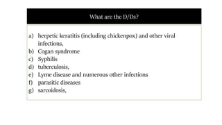What are the D/Ds?
a) herpetic keratitis (including chickenpox) and other viral
infections,
b) Cogan syndrome
c) Syphilis
d) tuberculosis,
e) Lyme disease and numerous other infections
f) parasitic diseases
g) sarcoidosis,
 