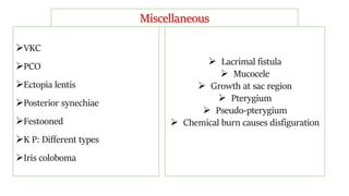VKC
PCO
Ectopia lentis
Posterior synechiae
Festooned
K P: Different types
Iris coloboma
 Lacrimal fistula
 Mucocele
 Growth at sac region
 Pterygium
 Pseudo-pterygium
 Chemical burn causes disfiguration
Miscellaneous
 