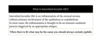 What is Interstitial keratitis (IK)?
Interstitial keratitis (IK) is an inflammation of the corneal stroma
without primary involvement of the epithelium or endothelium.
In most cases, the inflammation is thought to be an immune mediated
process triggered by an appropriate antigen.
When there is IK what may be the cause you should always exclude syphilis
 