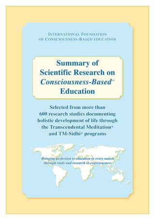 I nternatIonal F oundatIon
oF C onsCIousness -B ased eduCatIon




      Summary of
 Scientific Research on
 Consciousness-Based                           SM




       Education
      Selected from more than
 600 research studies documenting
holistic development of life through
  the Transcendental Meditation®
     and TM-Sidhi® programs



 Bringing perfection to education in every nation
  through study and research in consciousness
 