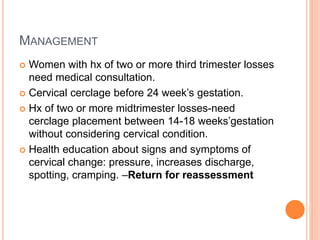 MANAGEMENT
 Women with hx of two or more third trimester losses
need medical consultation.
 Cervical cerclage before 24 week’s gestation.
 Hx of two or more midtrimester losses-need
cerclage placement between 14-18 weeks’gestation
without considering cervical condition.
 Health education about signs and symptoms of
cervical change: pressure, increases discharge,
spotting, cramping. –Return for reassessment
 