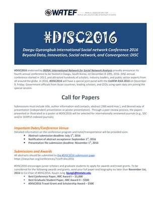 #DISC2016 endorsed by INSNA: International Network for Social Network Analysis proudly announces its
fourth annual conference to be hosted in Daegu, South Korea, on December 8-10th, 2016. DISC annual
conference started in 2013, and attracted hundreds of scholars, industry leaders, and public sector experts from
all around the globe. In 2016, #DISC2016 will have a special joint panel with the CeDEM ASIA 2016 on December
9, Friday. Government officials from Asian countries, leading scholars, and CEOs using open data are joining the
special session. #DISC2-16 is not only for academics but also for industry, practitioners, and policy-makers.
Call for Papers
Submissions must include title, author information and contacts, abstract (300 word max.), and desired way of
presentation (i.e., independent presentation or poster presentation). Through a peer-review process, the
papers presented or illustrated as a poster at #DISC2016 will be selected for internationally renowned journals.
Important Dates & Venue
 Abstract submission deadline: August 1st
, 2016
 Notification of abstract acceptance: September 1st
, 2016
 Presentation file submission deadline: November 1st
, 2016
Conference Venue
 Conference Venue: Inter-Burgo EXCO Daegu, South Korea
 During the conference, lodging will be provided for preregistered participants
Keynote Speakers in Research & Practice for #DISC2016
Keynote Speakers in Research
 Keynote speaker I, Dr. Michael Harris at Tennessee State University, USA
 Keynote speaker II, Dr. Martin Hilbert at University of California Davis, USA
 Keynote speaker III, Dr. Samuel K.W. Chu at University of Hong Kong, China
 Keynote speaker IV, Dr. Tang Li at Fudan University, China
Keynote Speakers in Practice
 Keynote speaker V, Mr. Wuyang Zhao (Tony), CEO of SENSORO
 Keynote speaker VI, Mr. Jianbo Bai, CEO of Beijing Intelligent Starshine Information Technology
 Keynote speaker VII, Mr. John Ham, CEO of Ustream Inc.
 Keynote speaker VIII, Mr. Han-Jin Park, Director General of KOTRA (Korea Business Center, Taipei)
 