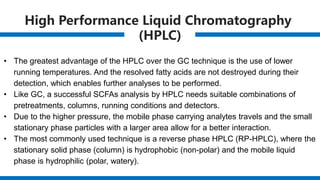 High Performance Liquid Chromatography
(HPLC)
• The greatest advantage of the HPLC over the GC technique is the use of lower
running temperatures. And the resolved fatty acids are not destroyed during their
detection, which enables further analyses to be performed.
• Like GC, a successful SCFAs analysis by HPLC needs suitable combinations of
pretreatments, columns, running conditions and detectors.
• Due to the higher pressure, the mobile phase carrying analytes travels and the small
stationary phase particles with a larger area allow for a better interaction.
• The most commonly used technique is a reverse phase HPLC (RP-HPLC), where the
stationary solid phase (column) is hydrophobic (non-polar) and the mobile liquid
phase is hydrophilic (polar, watery).
 